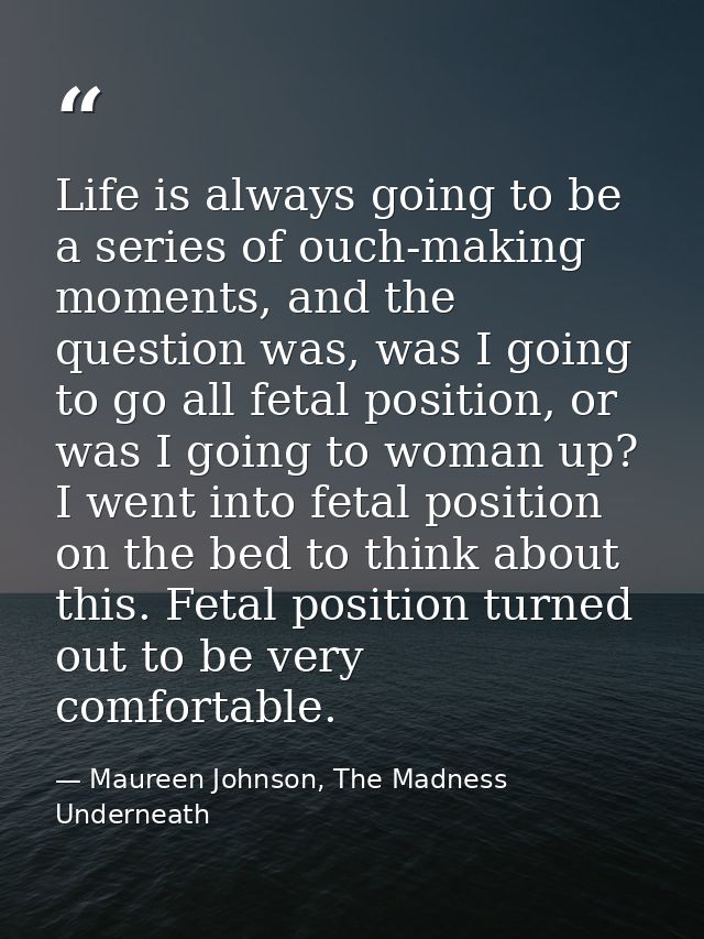 Life is always going to be a series of ouch-making moments, and the question was, was I going to go all fetal position,  — Maureen Johnson, The Madness Underneath