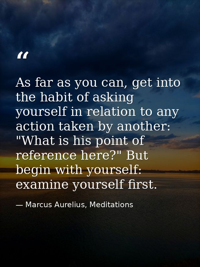 As far as you can, get into the habit of asking yourself in relation to any action taken by another: "What is his point  — Marcus Aurelius, Meditations
