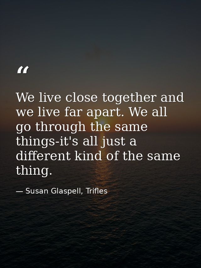 We live close together and we live far apart. We all go through the same things-it's all just a different kind of the sa — Susan Glaspell, Trifles