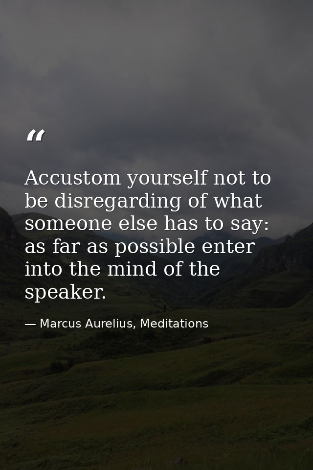 Accustom yourself not to be disregarding of what someone else has to say: as far as possible enter into the mind of the  — Marcus Aurelius, Meditations