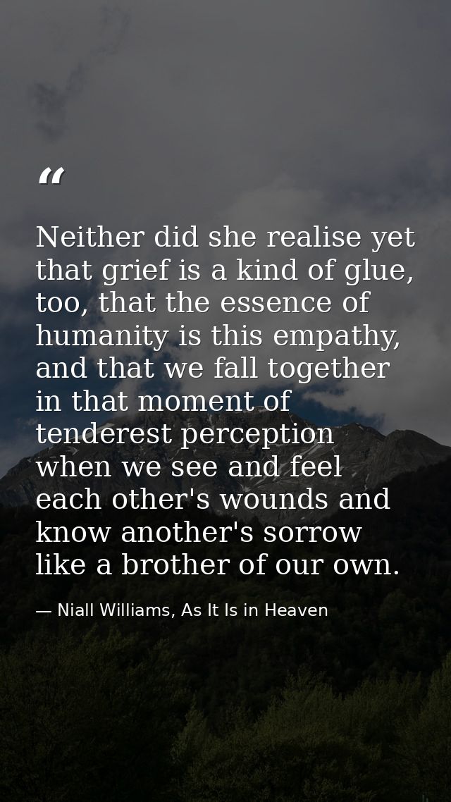 Neither did she realise yet that grief is a kind of glue, too, that the essence of humanity is this empathy, and that we — Niall Williams, As It Is in Heaven
