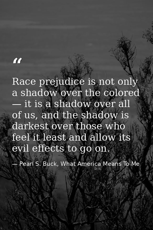 Race prejudice is not only a shadow over the colored — it is a shadow over all of us, and the shadow is darkest over tho — Pearl S. Buck, What America Means To Me