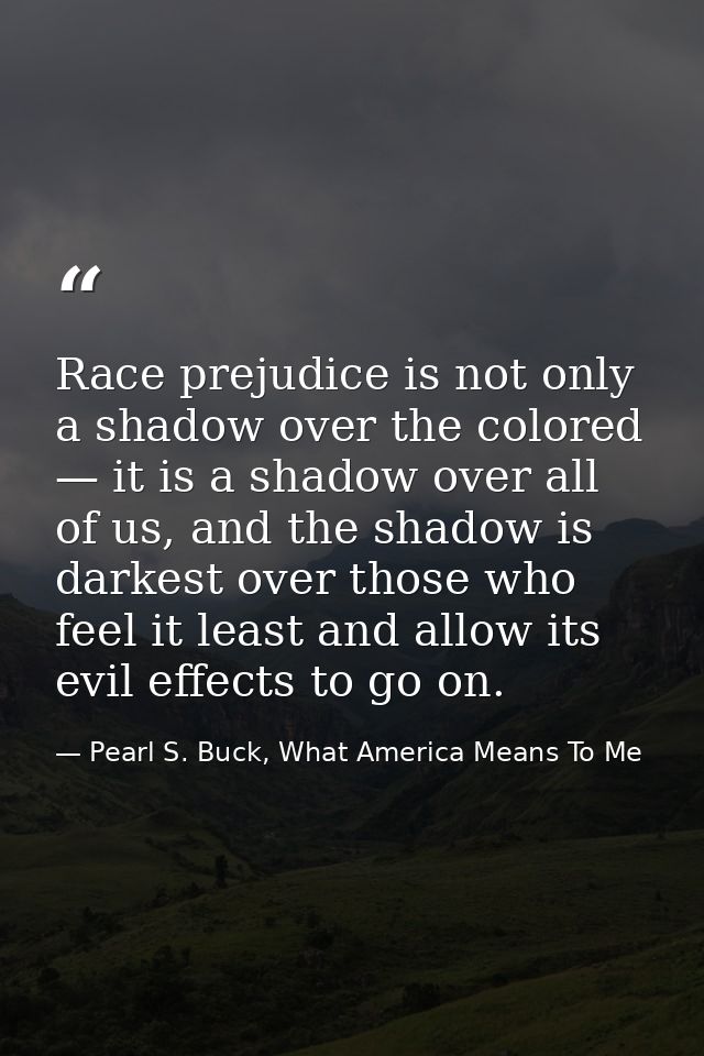Race prejudice is not only a shadow over the colored — it is a shadow over all of us, and the shadow is darkest over tho — Pearl S. Buck, What America Means To Me