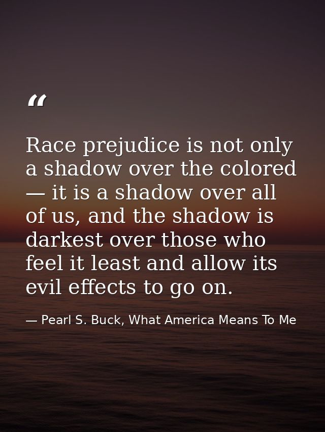 Race prejudice is not only a shadow over the colored — it is a shadow over all of us, and the shadow is darkest over tho — Pearl S. Buck, What America Means To Me