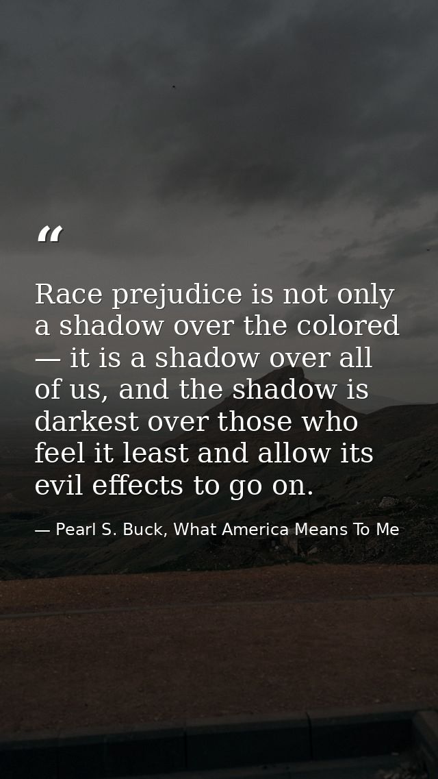 Race prejudice is not only a shadow over the colored — it is a shadow over all of us, and the shadow is darkest over tho — Pearl S. Buck, What America Means To Me
