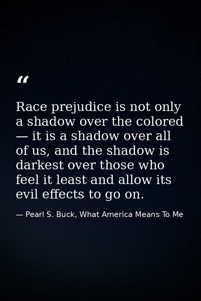 Race prejudice is not only a shadow over the colored — it is a shadow over all of us, and the shadow is darkest over tho — Pearl S. Buck, What America Means To Me