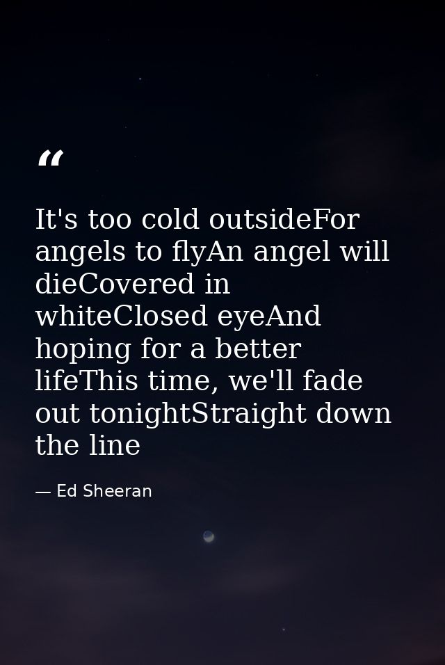 It's too cold outsideFor angels to flyAn angel will dieCovered in whiteClosed eyeAnd hoping for a better lifeThis time,  — Ed Sheeran