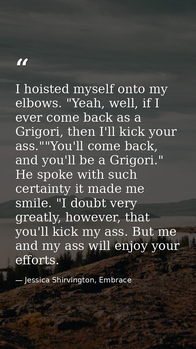 I hoisted myself onto my elbows. "Yeah, well, if I ever come back as a Grigori, then I'll kick your ass.""You'll come ba — Jessica Shirvington, Embrace