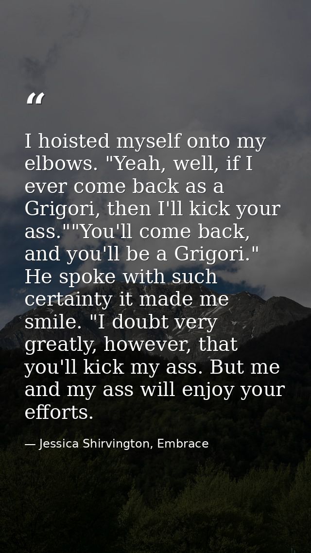 I hoisted myself onto my elbows. "Yeah, well, if I ever come back as a Grigori, then I'll kick your ass.""You'll come ba — Jessica Shirvington, Embrace