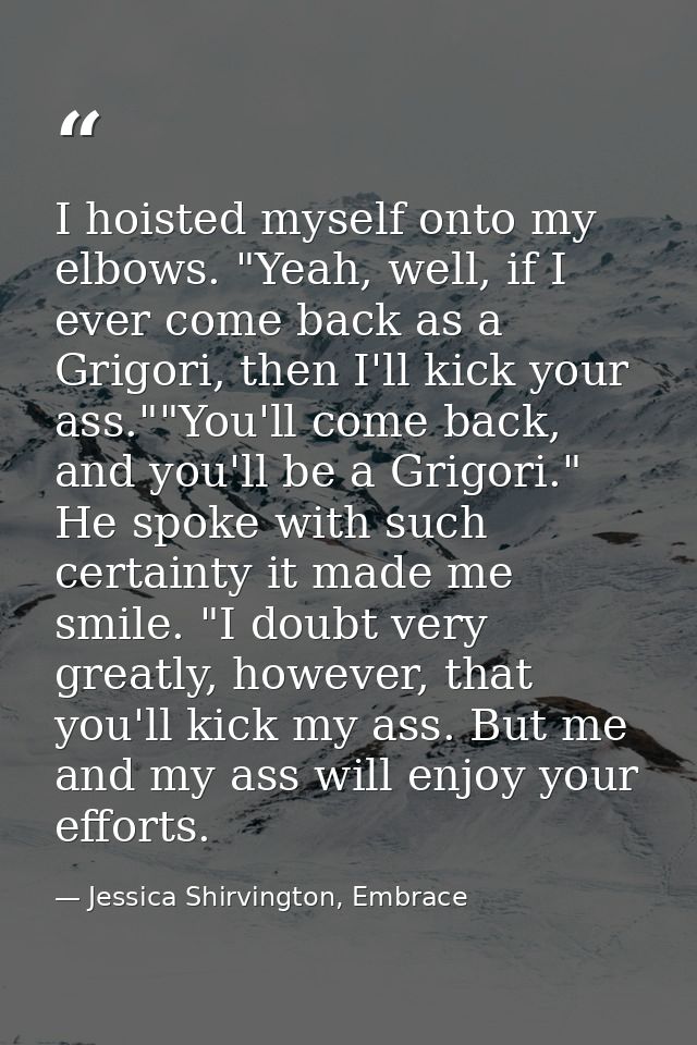 I hoisted myself onto my elbows. "Yeah, well, if I ever come back as a Grigori, then I'll kick your ass.""You'll come ba — Jessica Shirvington, Embrace