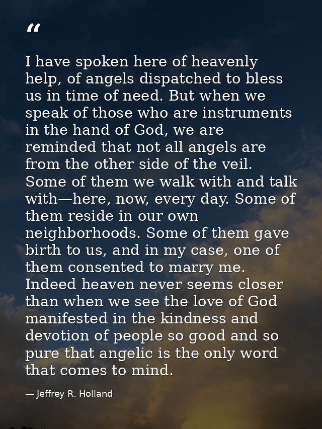 I have spoken here of heavenly help, of angels dispatched to bless us in time of need. But when we speak of those who ar — Jeffrey R. Holland