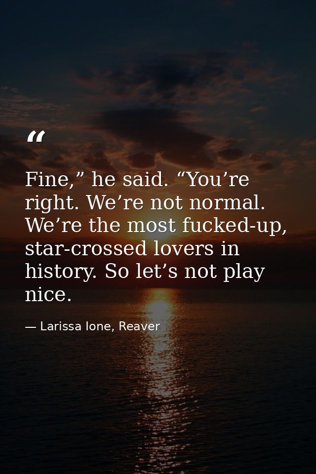 Fine,” he said. “You’re right. We’re not normal. We’re the most fucked-up, star-crossed lovers in history. So let’s not  — Larissa Ione, Reaver