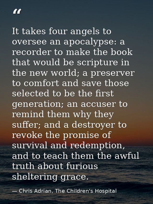 It takes four angels to oversee an apocalypse: a recorder to make the book that would be scripture in the new world; a p — Chris Adrian, The Children's Hospital