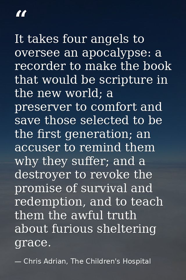 It takes four angels to oversee an apocalypse: a recorder to make the book that would be scripture in the new world; a p — Chris Adrian, The Children's Hospital