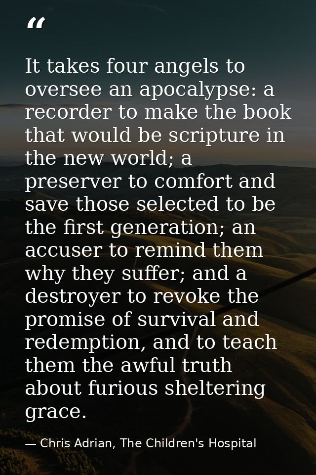 It takes four angels to oversee an apocalypse: a recorder to make the book that would be scripture in the new world; a p — Chris Adrian, The Children's Hospital