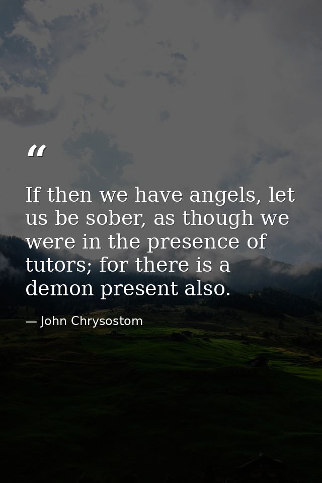 If then we have angels, let us be sober, as though we were in the presence of tutors; for there is a demon present also. — John Chrysostom