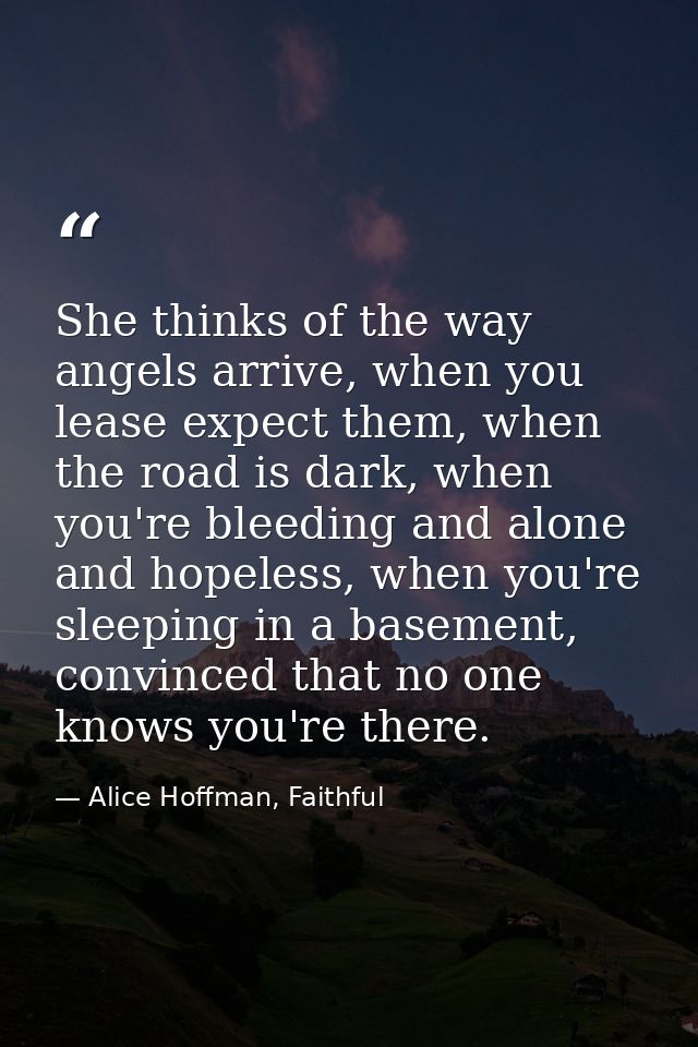 She thinks of the way angels arrive, when you lease expect them, when the road is dark, when you're bleeding and alone a — Alice Hoffman, Faithful