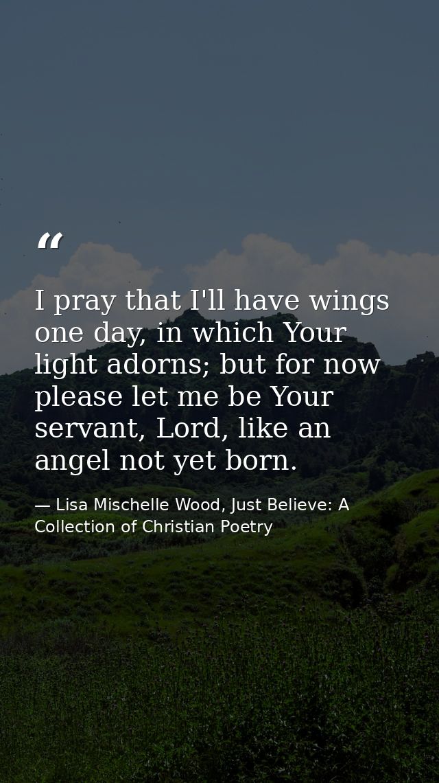 I pray that I'll have wings one day, in which Your light adorns; but for now please let me be Your servant, Lord, like a — Lisa Mischelle Wood, Just Believe: A Collection of Christian Poetry