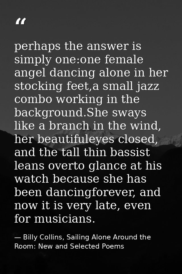perhaps the answer is simply one:one female angel dancing alone in her stocking feet,a small jazz combo working in the b — Billy Collins, Sailing Alone Around the Room: New and Selected Poems