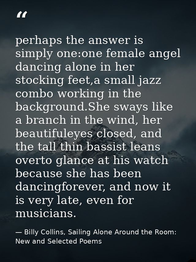 perhaps the answer is simply one:one female angel dancing alone in her stocking feet,a small jazz combo working in the b — Billy Collins, Sailing Alone Around the Room: New and Selected Poems
