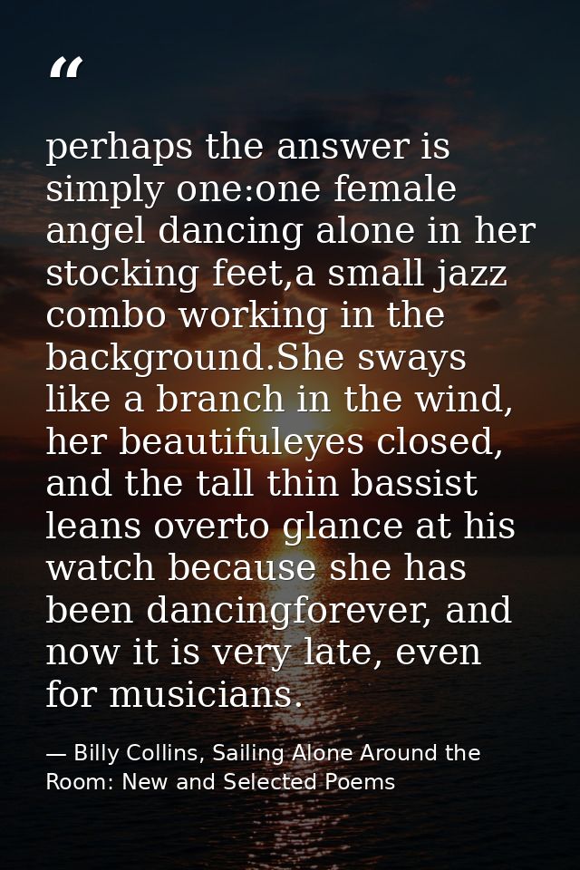 perhaps the answer is simply one:one female angel dancing alone in her stocking feet,a small jazz combo working in the b — Billy Collins, Sailing Alone Around the Room: New and Selected Poems