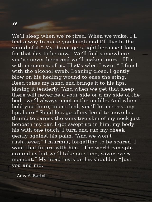 We’ll sleep when we’re tired. When we wake, I’ll find a way to make you laugh and I’ll live in the sound of it.” My thro — Amy A. Bartol