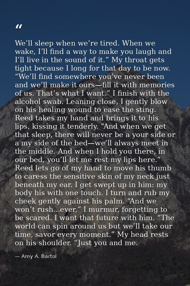 We’ll sleep when we’re tired. When we wake, I’ll find a way to make you laugh and I’ll live in the sound of it.” My thro — Amy A. Bartol
