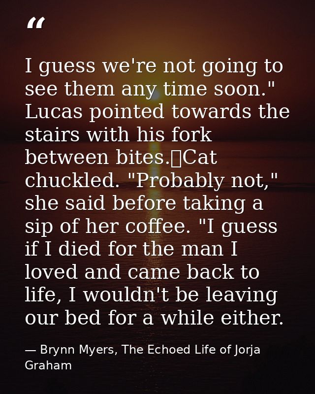 I guess we're not going to see them any time soon." Lucas pointed towards the stairs with his fork between bites.	Cat ch — Brynn Myers, The Echoed Life of Jorja Graham