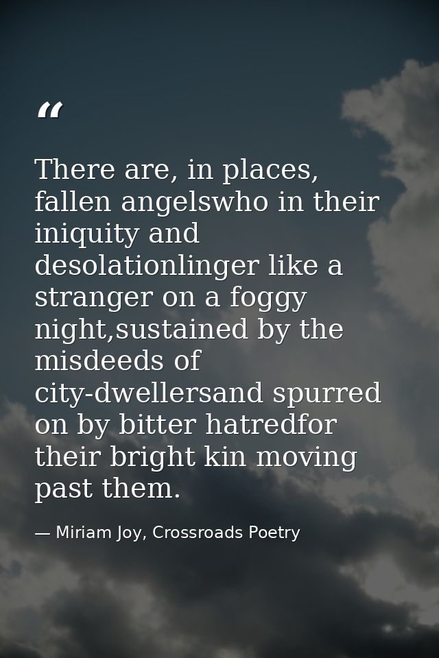 There are, in places, fallen angelswho in their iniquity and desolationlinger like a stranger on a foggy night,sustained — Miriam Joy, Crossroads Poetry