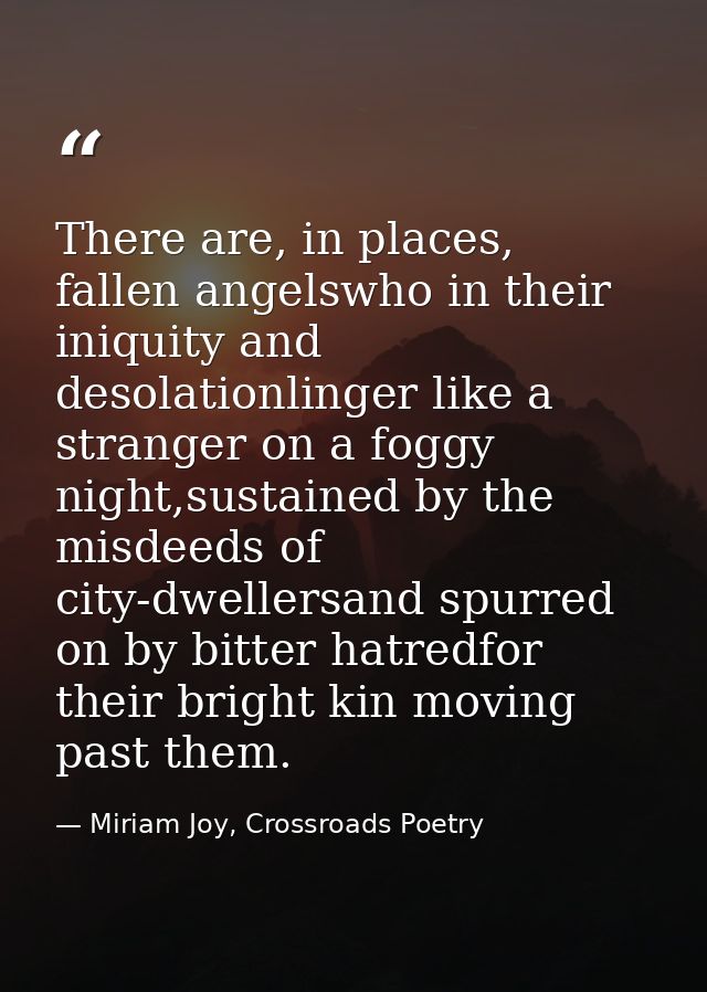 There are, in places, fallen angelswho in their iniquity and desolationlinger like a stranger on a foggy night,sustained — Miriam Joy, Crossroads Poetry
