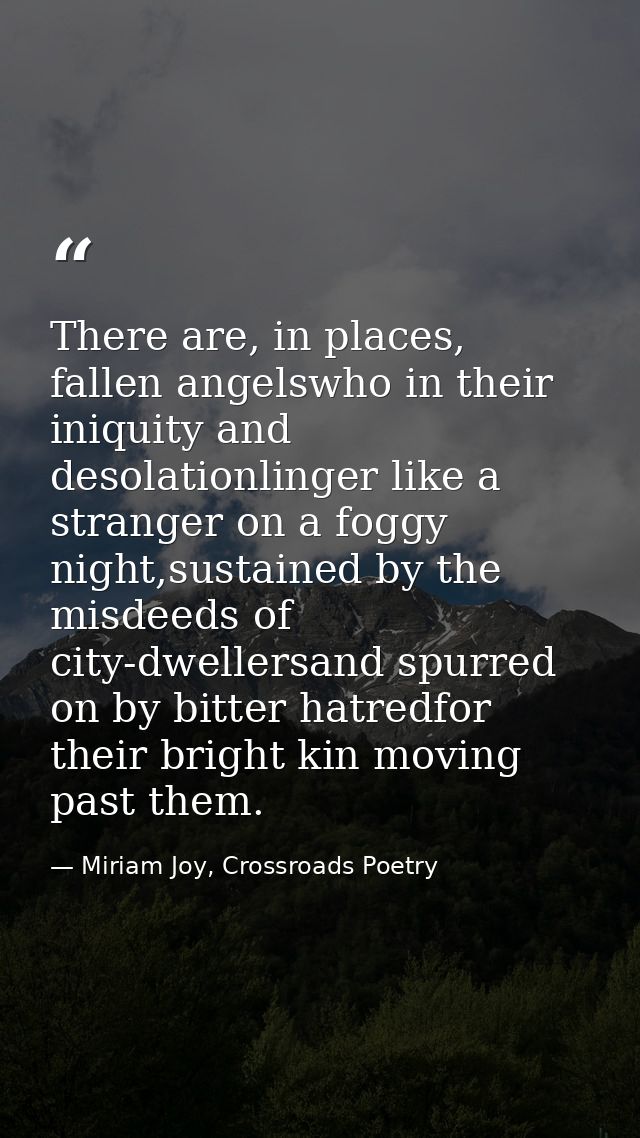 There are, in places, fallen angelswho in their iniquity and desolationlinger like a stranger on a foggy night,sustained — Miriam Joy, Crossroads Poetry