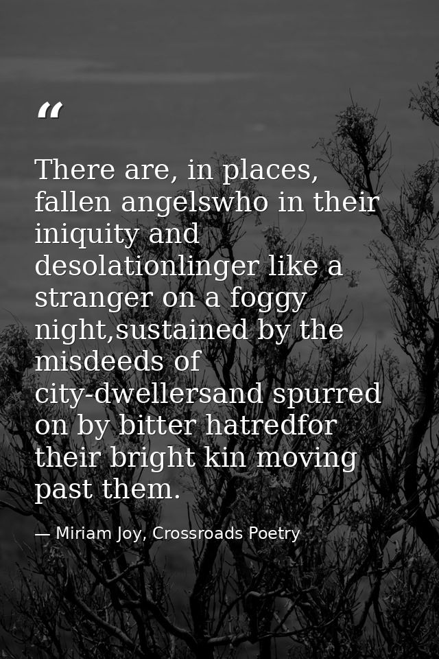 There are, in places, fallen angelswho in their iniquity and desolationlinger like a stranger on a foggy night,sustained — Miriam Joy, Crossroads Poetry