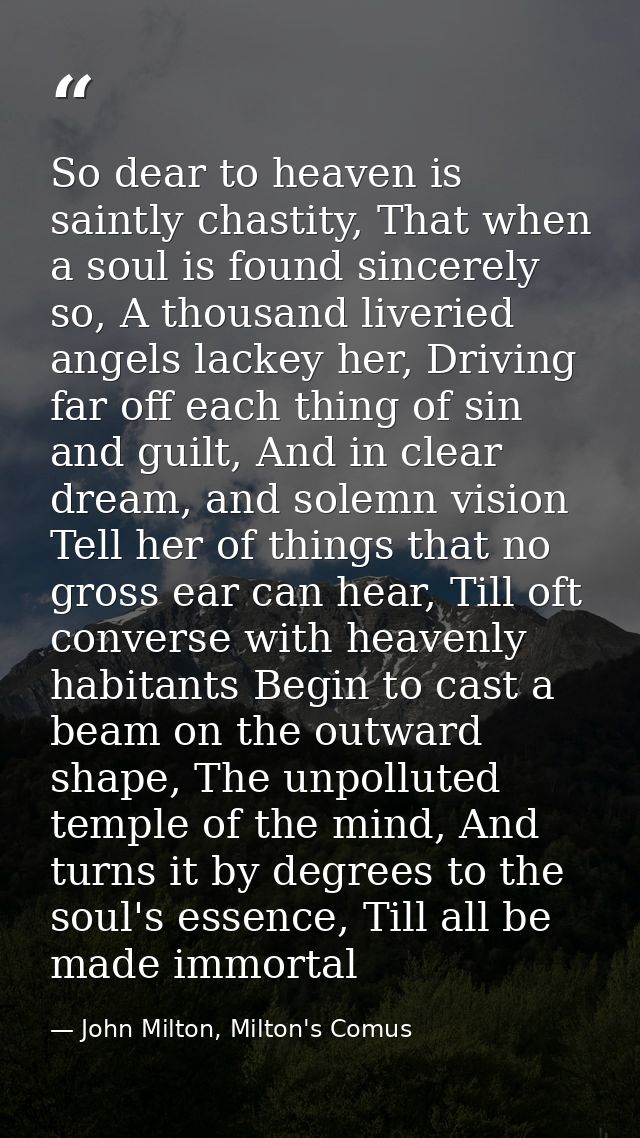 So dear to heaven is saintly chastity, That when a soul is found sincerely so, A thousand liveried angels lackey her, Dr — John Milton, Milton's Comus