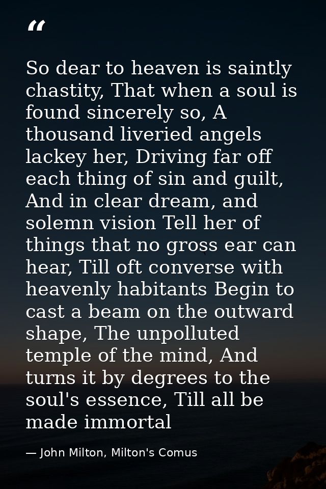 So dear to heaven is saintly chastity, That when a soul is found sincerely so, A thousand liveried angels lackey her, Dr — John Milton, Milton's Comus