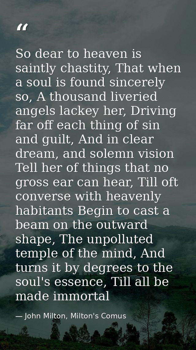 So dear to heaven is saintly chastity, That when a soul is found sincerely so, A thousand liveried angels lackey her, Dr — John Milton, Milton's Comus