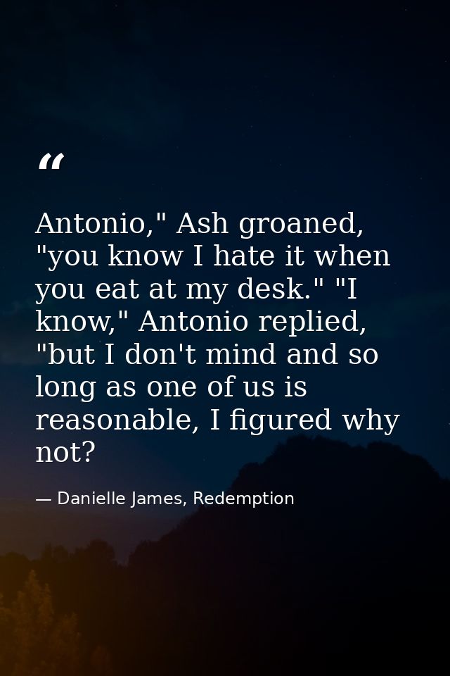 Antonio," Ash groaned, "you know I hate it when you eat at my desk." "I know," Antonio replied, "but I don't mind and so — Danielle James, Redemption