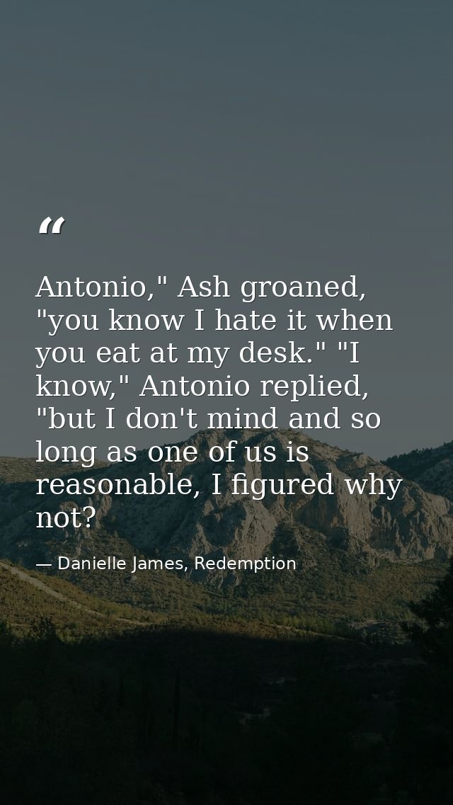 Antonio," Ash groaned, "you know I hate it when you eat at my desk." "I know," Antonio replied, "but I don't mind and so — Danielle James, Redemption