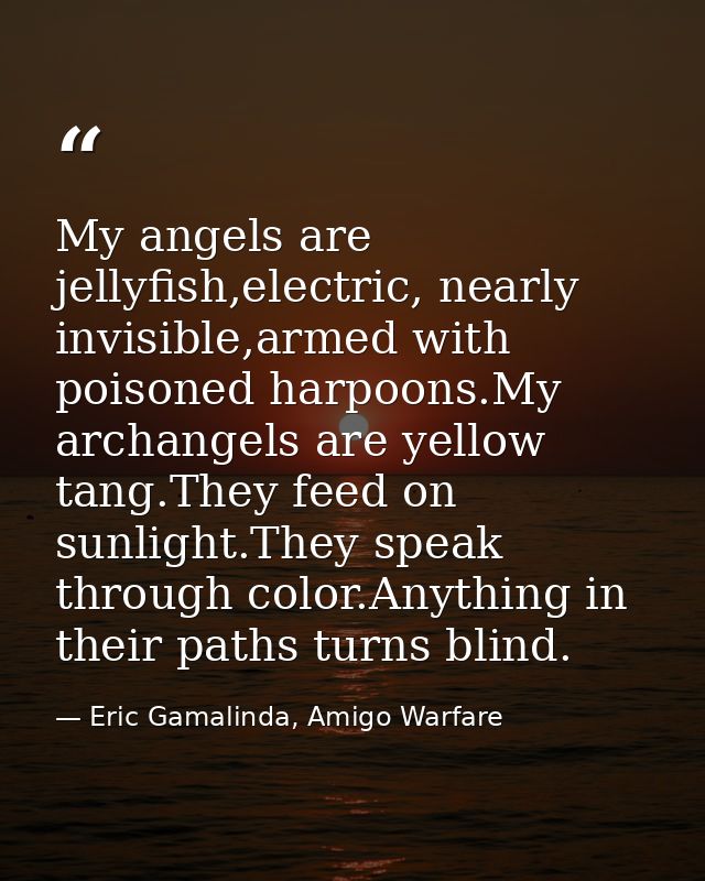 My angels are jellyfish,electric, nearly invisible,armed with poisoned harpoons.My archangels are yellow tang.They feed  — Eric Gamalinda, Amigo Warfare