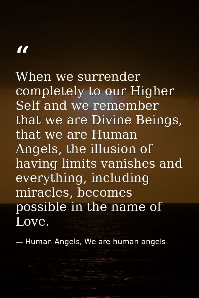 When we surrender completely to our Higher Self and we remember that we are Divine Beings, that we are Human Angels, the — Human Angels, We are human angels
