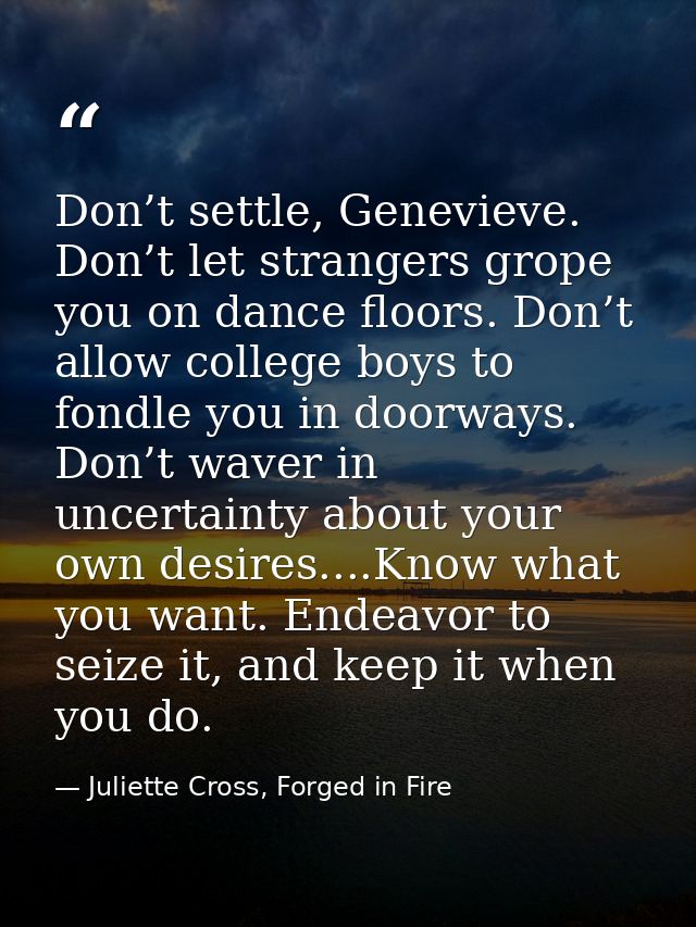 Don’t settle, Genevieve. Don’t let strangers grope you on dance floors. Don’t allow college boys to fondle you in doorwa — Juliette Cross, Forged in Fire