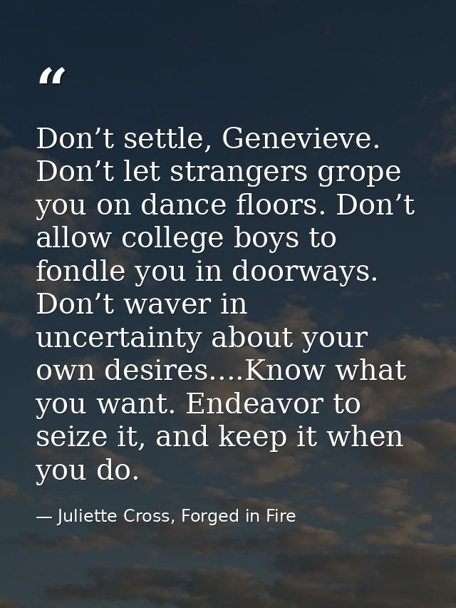 Don’t settle, Genevieve. Don’t let strangers grope you on dance floors. Don’t allow college boys to fondle you in doorwa — Juliette Cross, Forged in Fire