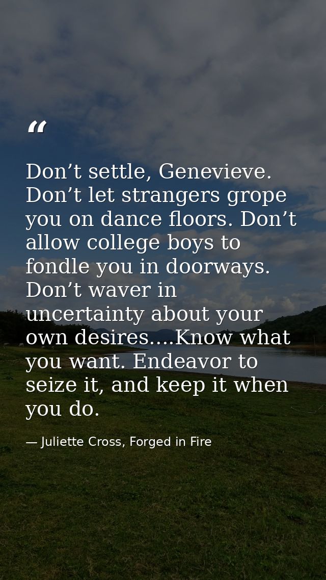 Don’t settle, Genevieve. Don’t let strangers grope you on dance floors. Don’t allow college boys to fondle you in doorwa — Juliette Cross, Forged in Fire