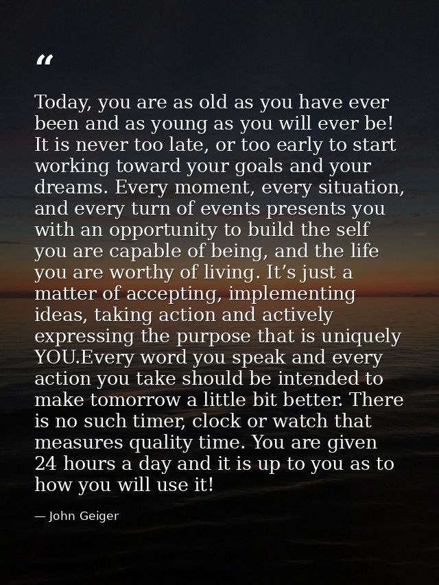 Today, you are as old as you have ever been and as young as you will ever be! It is never too late, or too early to star — John Geiger