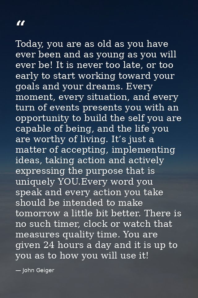 Today, you are as old as you have ever been and as young as you will ever be! It is never too late, or too early to star — John Geiger