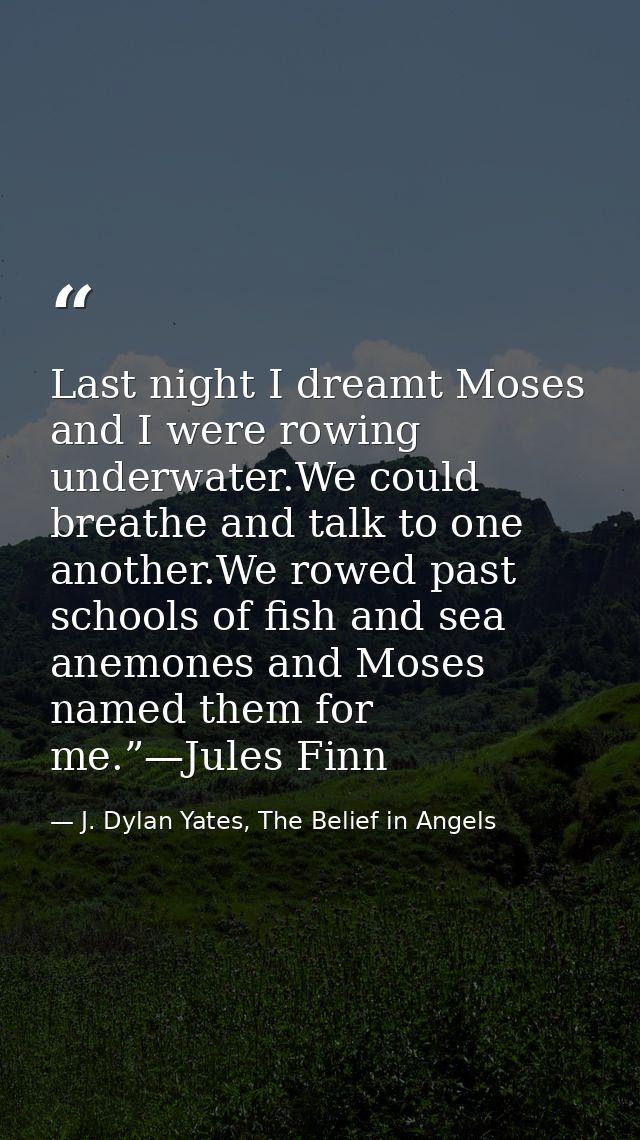 Last night I dreamt Moses and I were rowing underwater.We could breathe and talk to one another.We rowed past schools of — J. Dylan Yates, The Belief in Angels