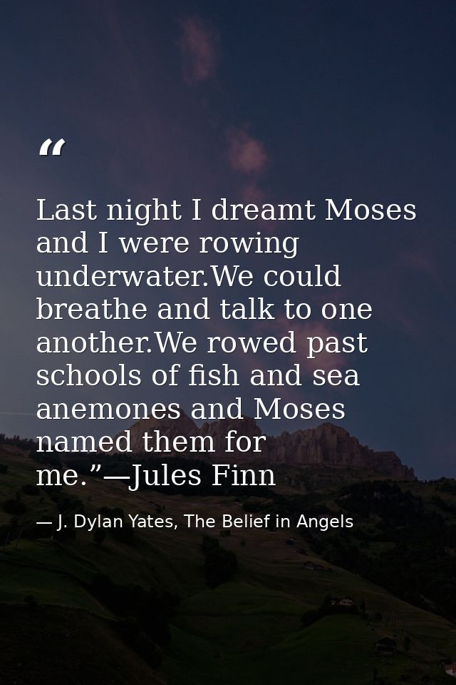 Last night I dreamt Moses and I were rowing underwater.We could breathe and talk to one another.We rowed past schools of — J. Dylan Yates, The Belief in Angels