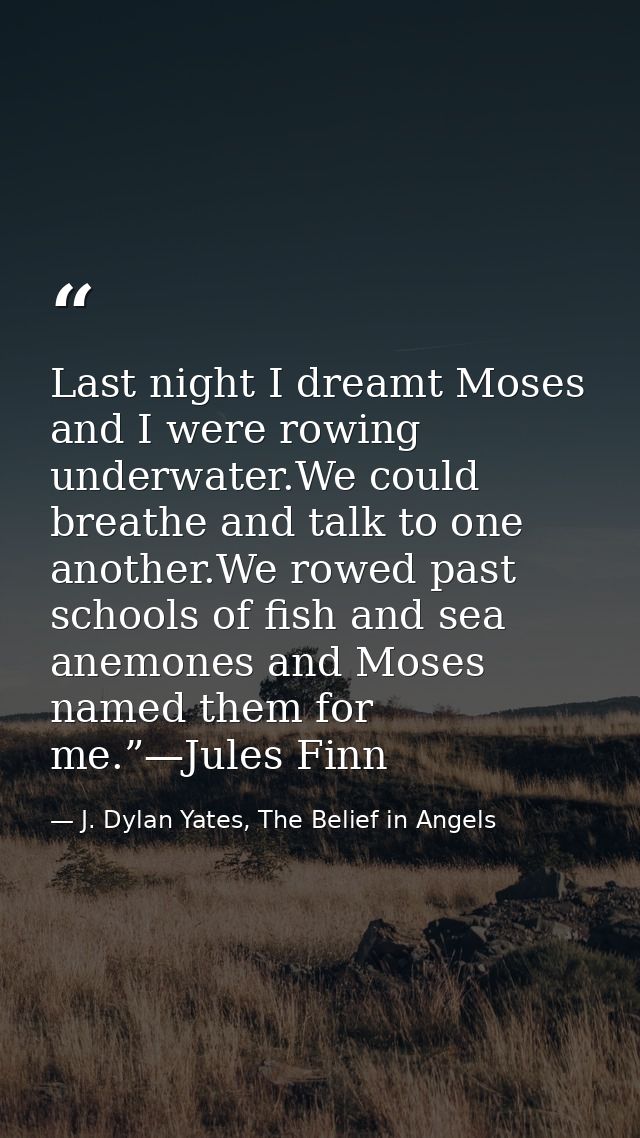 Last night I dreamt Moses and I were rowing underwater.We could breathe and talk to one another.We rowed past schools of — J. Dylan Yates, The Belief in Angels