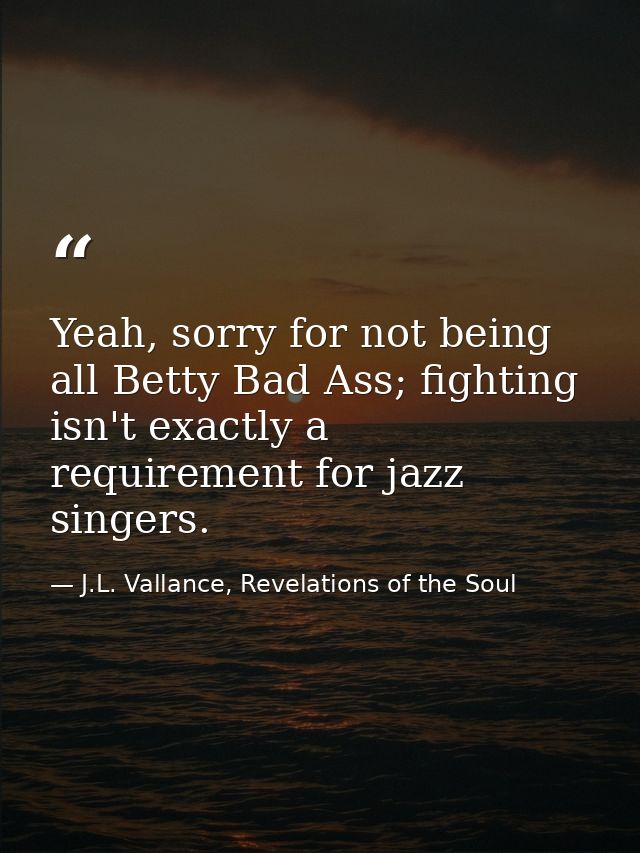 Yeah, sorry for not being all Betty Bad Ass; fighting isn't exactly a requirement for jazz singers. — J.L. Vallance, Revelations of the Soul