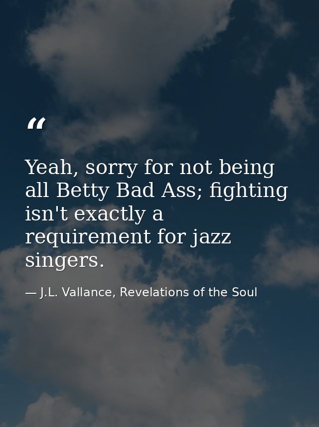 Yeah, sorry for not being all Betty Bad Ass; fighting isn't exactly a requirement for jazz singers. — J.L. Vallance, Revelations of the Soul