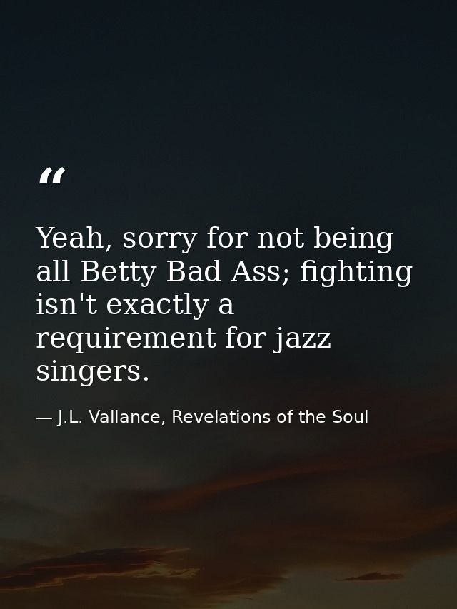 Yeah, sorry for not being all Betty Bad Ass; fighting isn't exactly a requirement for jazz singers. — J.L. Vallance, Revelations of the Soul